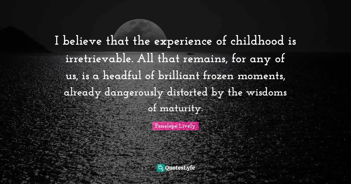 I believe that the experience of childhood is irretrievable. All that remains, for any of us, is a headful of brilliant frozen moments, already dangerously distorted by the wisdoms of maturity.
