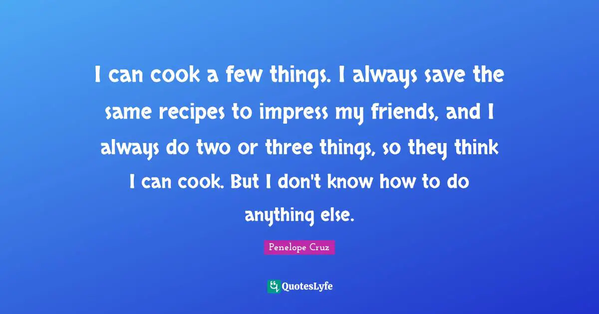 I can cook a few things. I always save the same recipes to impress my friends, and I always do two or three things, so they think I can cook. But I don't know how to do anything else.