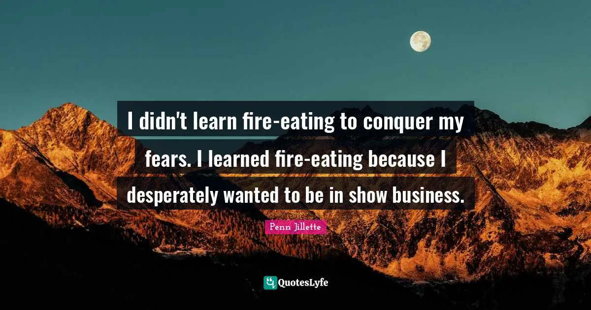 I didn't learn fire-eating to conquer my fears. I learned fire-eating because I desperately wanted to be in show business.