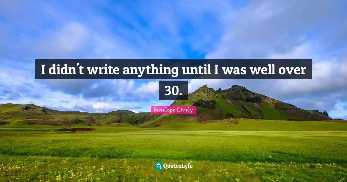 I didn't write anything until I was well over 30.