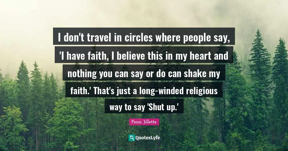 I don't travel in circles where people say, 'I have faith, I believe this in my heart and nothing you can say or do can shake my faith.' That's just a long-winded religious way to say 'Shut up.'