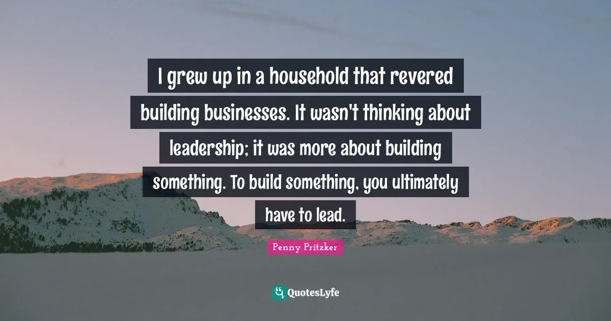 Penny Pritzker Quotes: "I grew up in a household that revered building businesses. It wasn't thinking about leadership; it was more about building something. To build something, you ultimately have to lead."