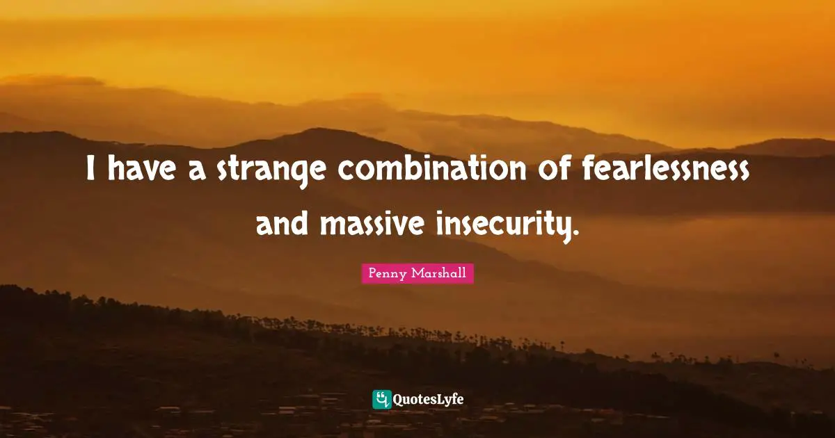 I have a strange combination of fearlessness and massive insecurity.
