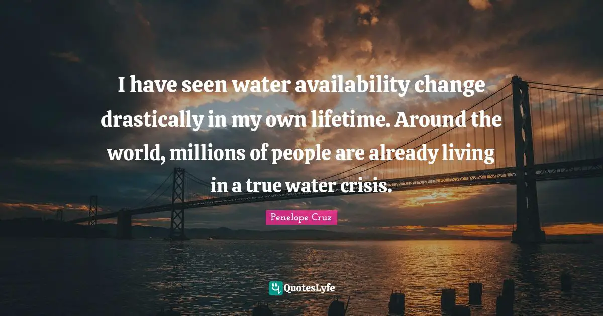 I have seen water availability change drastically in my own lifetime. Around the world, millions of people are already living in a true water crisis.
