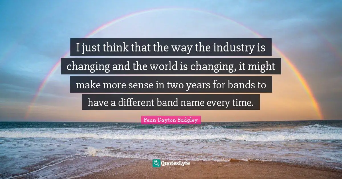 I just think that the way the industry is changing and the world is changing, it might make more sense in two years for bands to have a different band name every time.