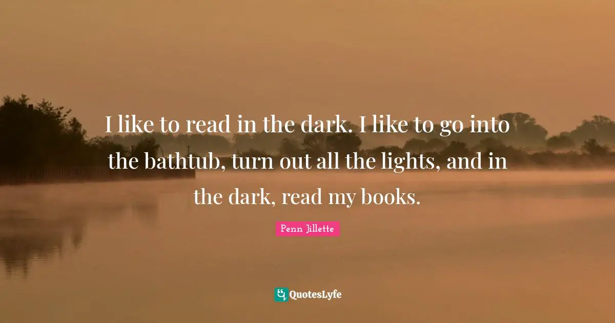 I like to read in the dark. I like to go into the bathtub, turn out all the lights, and in the dark, read my books.
