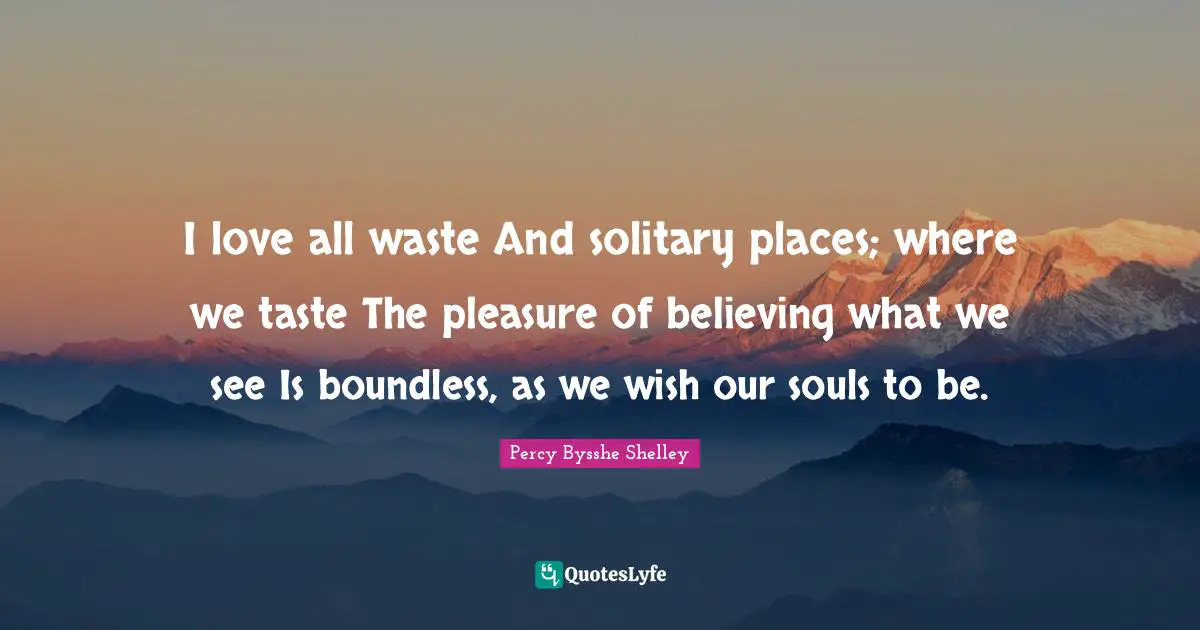 I love all waste And solitary places; where we taste The pleasure of believing what we see Is boundless, as we wish our souls to be.
