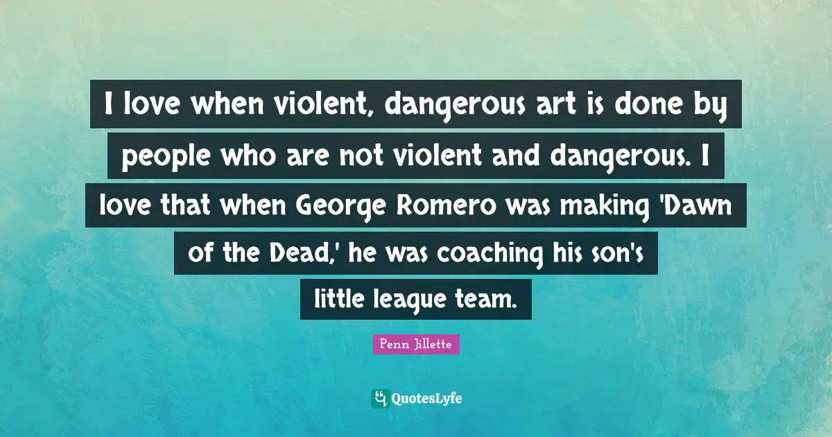 I love when violent, dangerous art is done by people who are not violent and dangerous. I love that when George Romero was making 'Dawn of the Dead,' he was coaching his son's little league team.