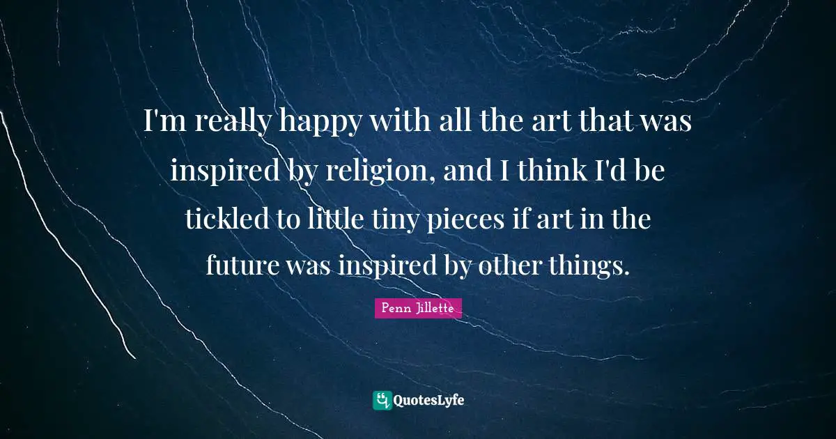 I'm really happy with all the art that was inspired by religion, and I think I'd be tickled to little tiny pieces if art in the future was inspired by other things.