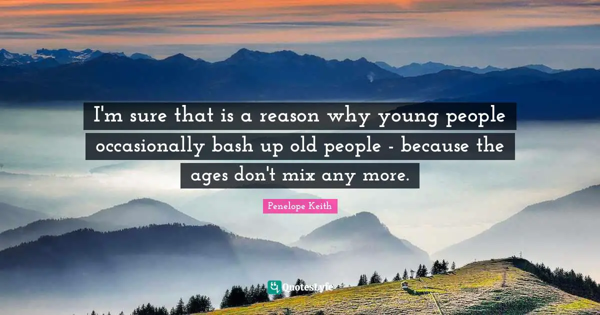 I'm sure that is a reason why young people occasionally bash up old people - because the ages don't mix any more.