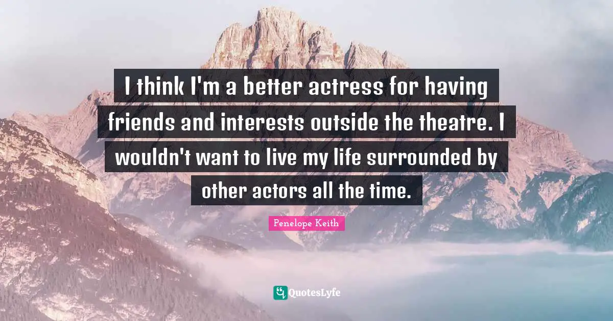 I think I'm a better actress for having friends and interests outside the theatre. I wouldn't want to live my life surrounded by other actors all the time.