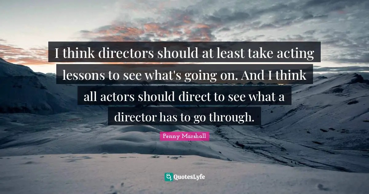 I think directors should at least take acting lessons to see what's going on. And I think all actors should direct to see what a director has to go through.