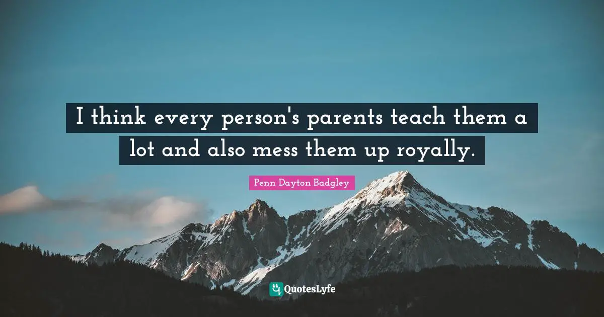 I think every person's parents teach them a lot and also mess them up royally.