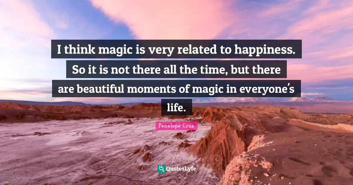 I think magic is very related to happiness. So it is not there all the time, but there are beautiful moments of magic in everyone's life.