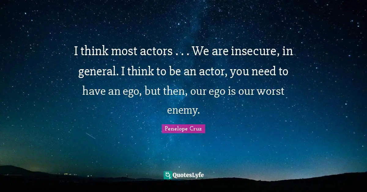 I think most actors . . . We are insecure, in general. I think to be an actor, you need to have an ego, but then, our ego is our worst enemy.