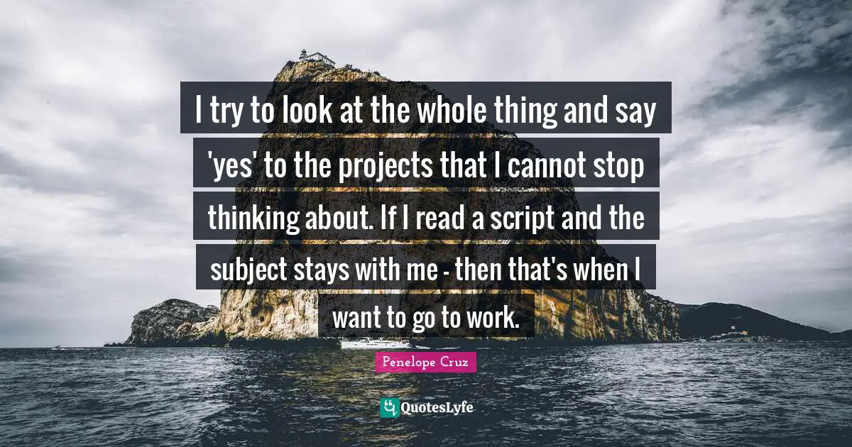 I try to look at the whole thing and say 'yes' to the projects that I cannot stop thinking about. If I read a script and the subject stays with me - then that's when I want to go to work.