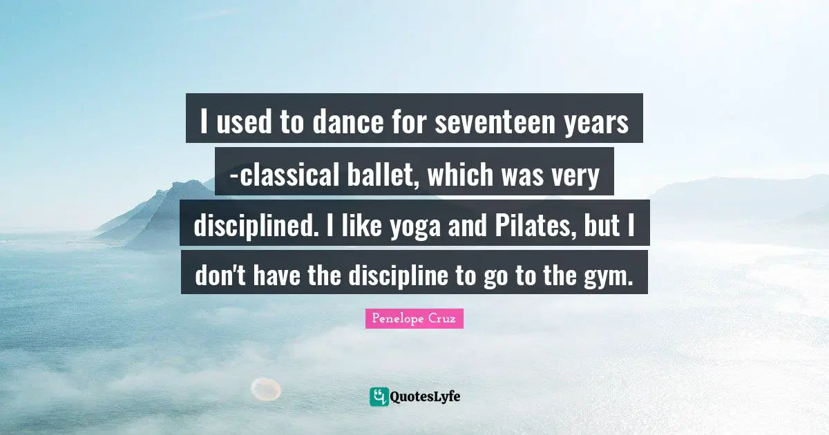 I used to dance for seventeen years -classical ballet, which was very disciplined. I like yoga and Pilates, but I don't have the discipline to go to the gym.