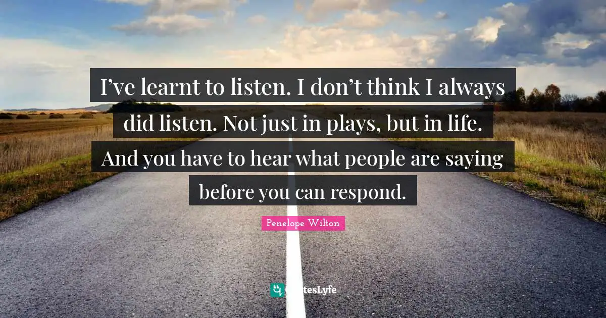 I’ve learnt to listen. I don’t think I always did listen. Not just in plays, but in life. And you have to hear what people are saying before you can respond.