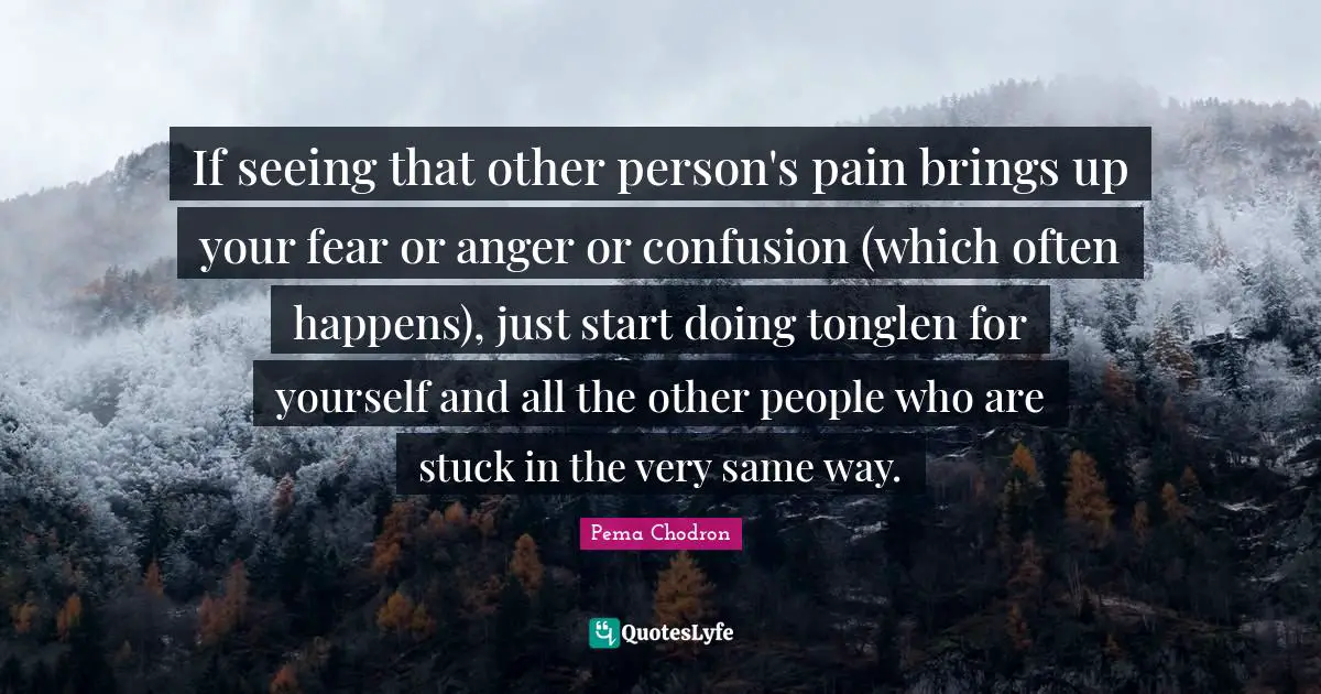 If seeing that other person's pain brings up your fear or anger or confusion (which often happens), just start doing tonglen for yourself and all the other people who are stuck in the very same way.