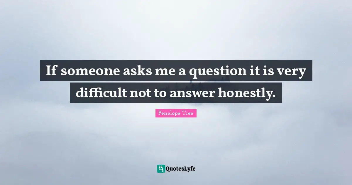 If someone asks me a question it is very difficult not to answer honestly.