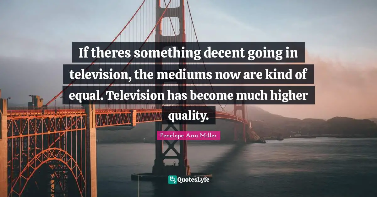 If theres something decent going in television, the mediums now are kind of equal. Television has become much higher quality.