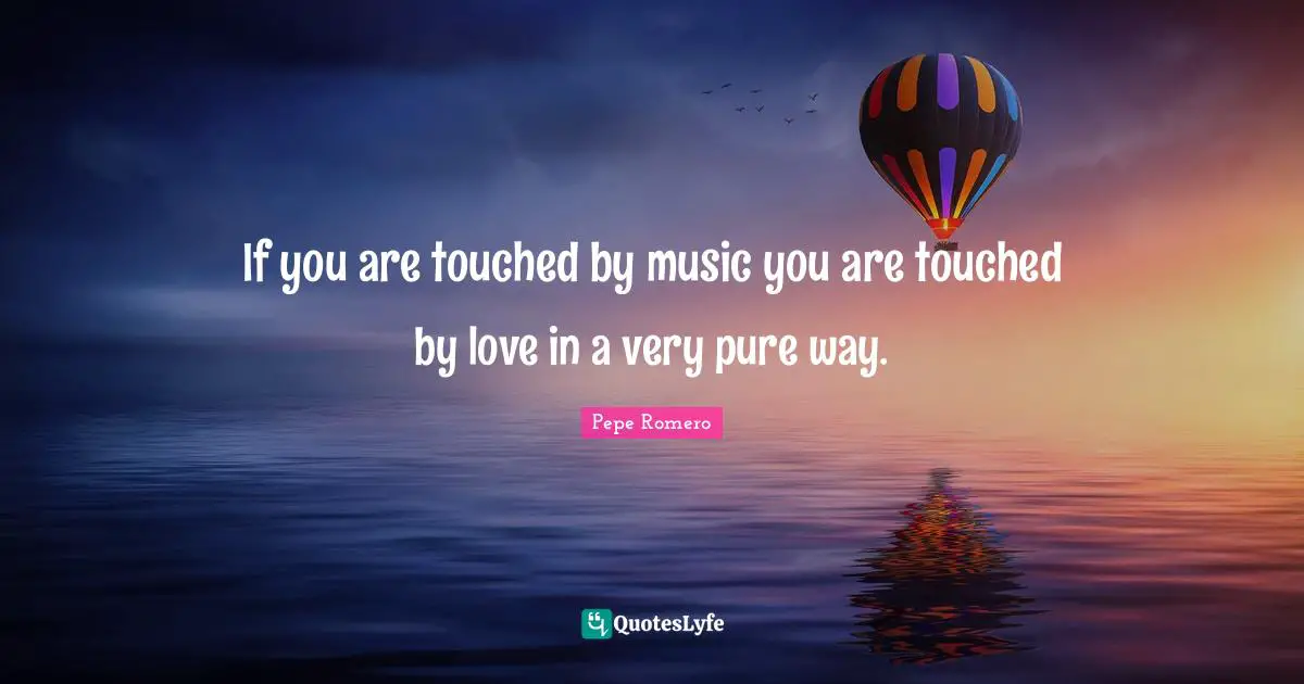 If you are touched by music you are touched by love in a very pure way.
