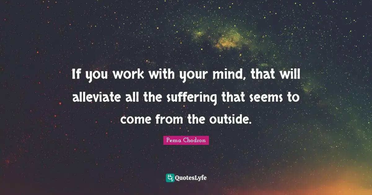 If you work with your mind, that will alleviate all the suffering that seems to come from the outside.