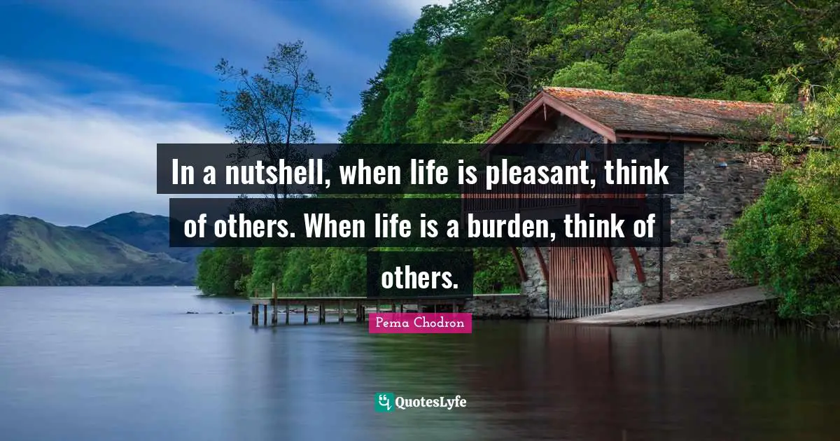 In a nutshell, when life is pleasant, think of others. When life is a burden, think of others.