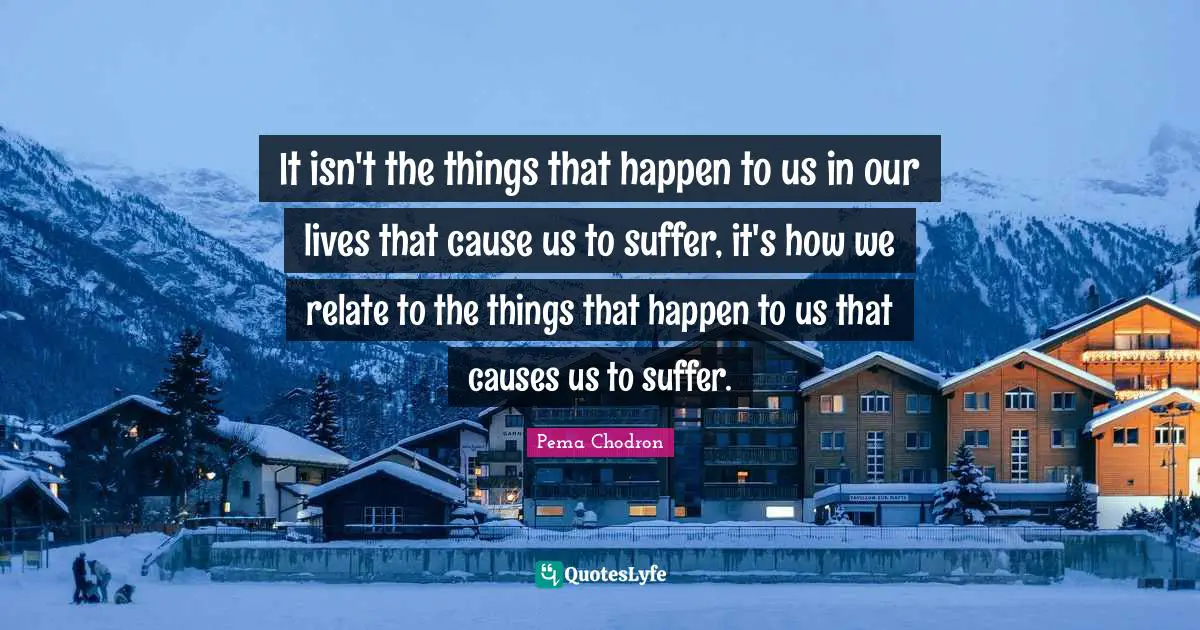 It isn't the things that happen to us in our lives that cause us to suffer, it's how we relate to the things that happen to us that causes us to suffer.