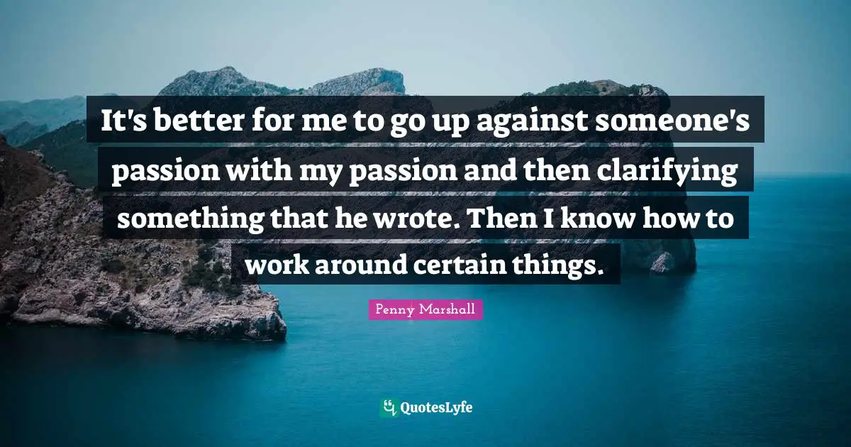 Penny Marshall Quotes: It's better for me to go up against someone's passion with my passion and then clarifying something that he wrote. Then I know how to work around certain things.
