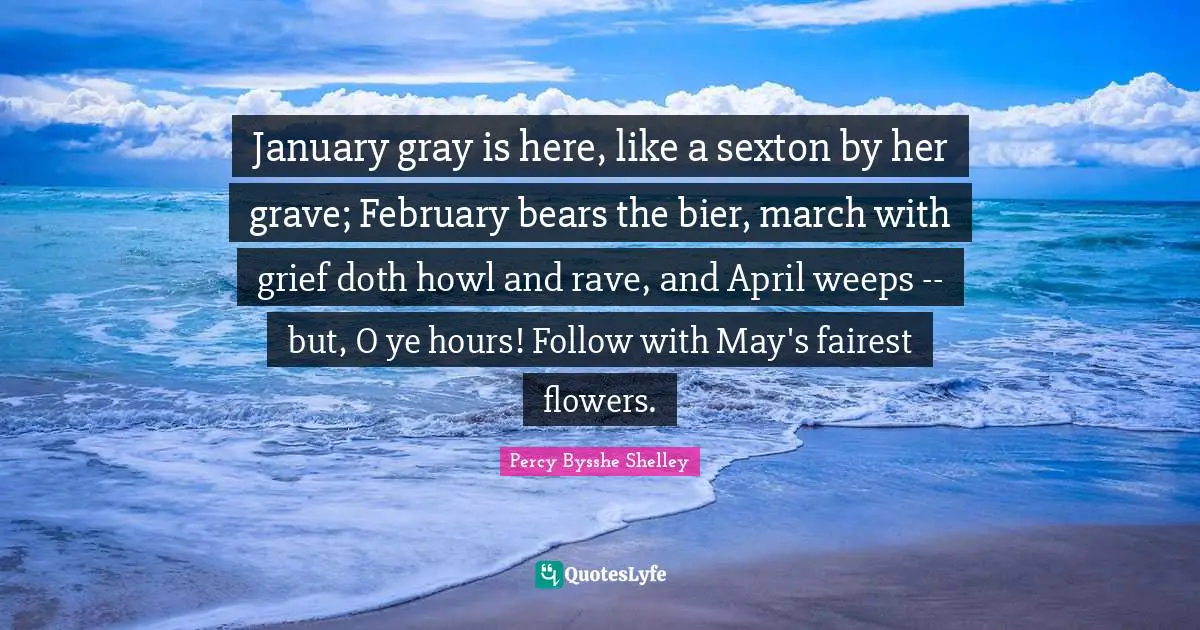 January Quotes: "January gray is here, like a sexton by her grave; February bears the bier, march with grief doth howl and rave, and April weeps -- but, O ye hours! Follow with May's fairest flowers."