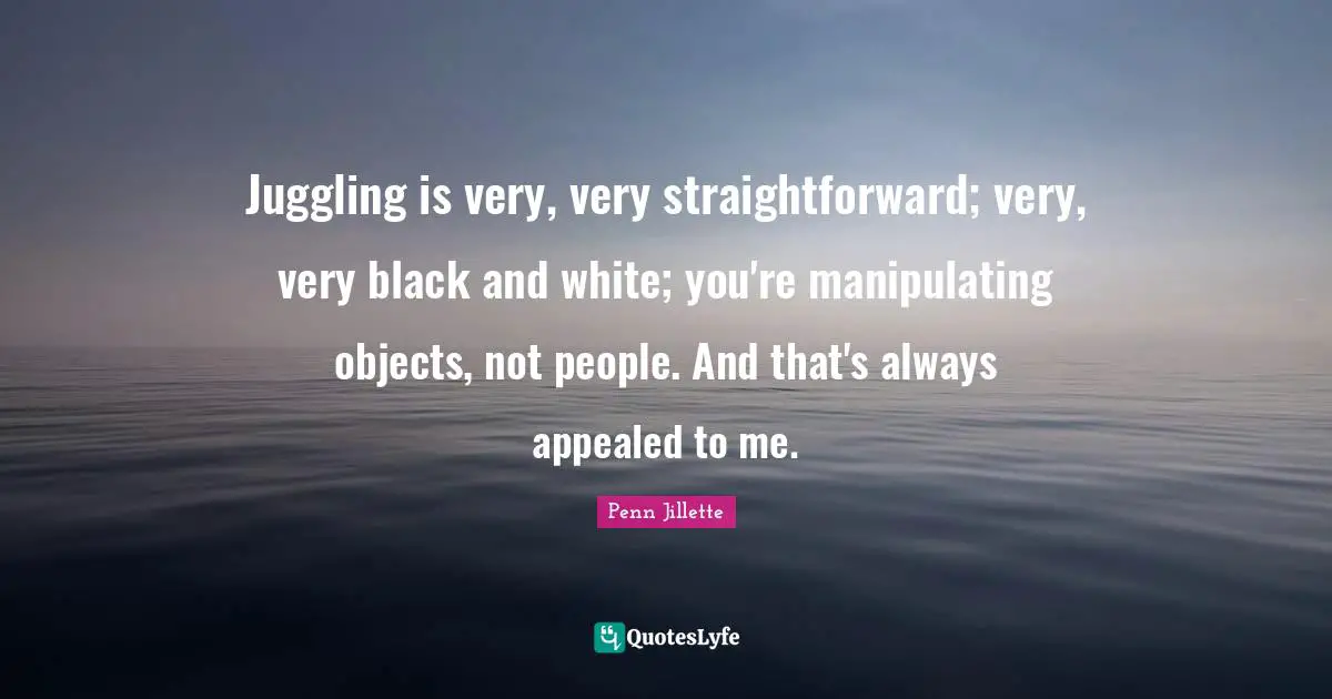 Juggling Quotes: "Juggling is very, very straightforward; very, very black and white; you're manipulating objects, not people. And that's always appealed to me."
