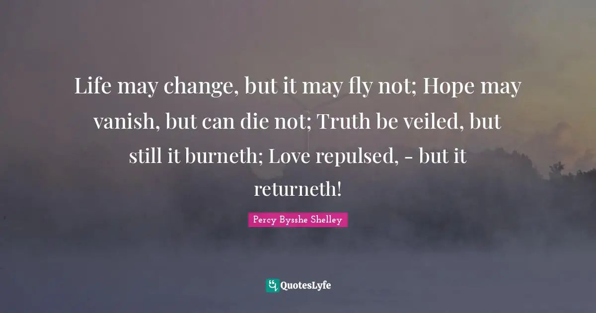 Life may change, but it may fly not; Hope may vanish, but can die not; Truth be veiled, but still it burneth; Love repulsed, - but it returneth!