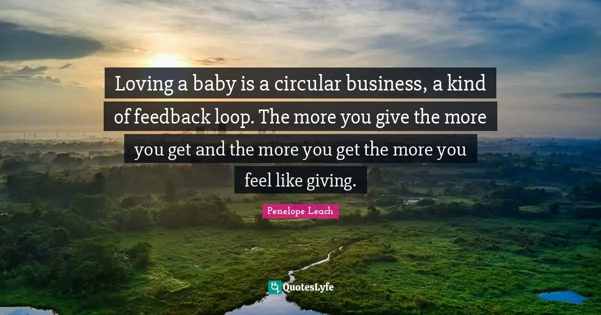 Loving a baby is a circular business, a kind of feedback loop. The more you give the more you get and the more you get the more you feel like giving.