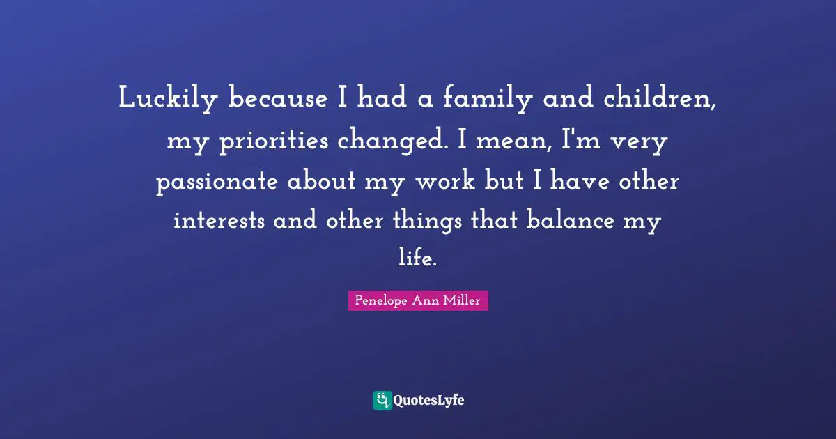 Luckily because I had a family and children, my priorities changed. I mean, I'm very passionate about my work but I have other interests and other things that balance my life.