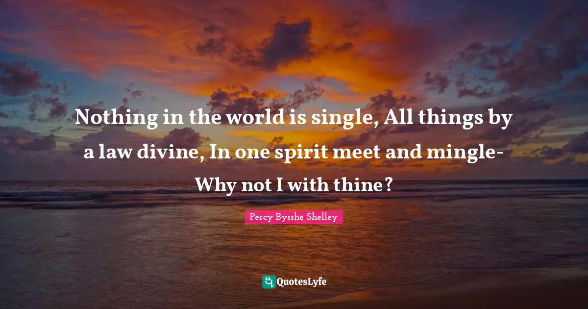 Nothing in the world is single, All things by a law divine, In one spirit meet and mingle-Why not I with thine?