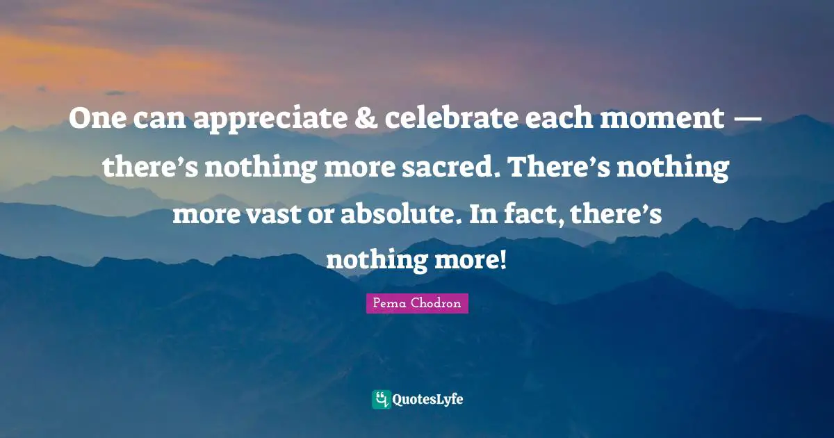 One can appreciate & celebrate each moment — there’s nothing more sacred. There’s nothing more vast or absolute. In fact, there’s nothing more!
