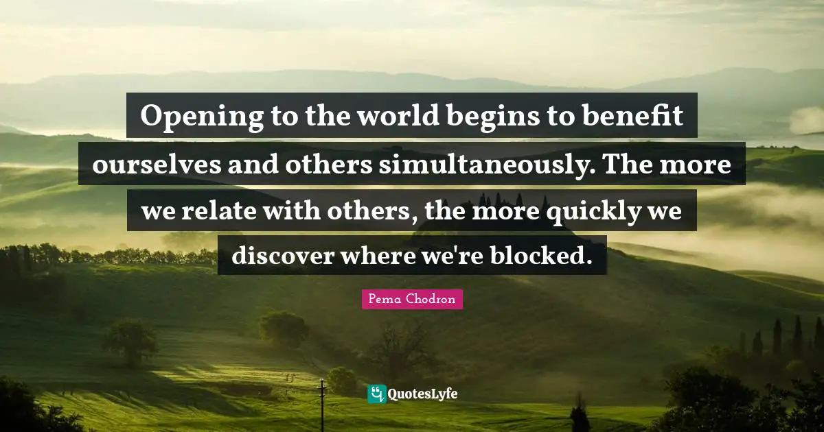 Opening to the world begins to benefit ourselves and others simultaneously. The more we relate with others, the more quickly we discover where we're blocked.
