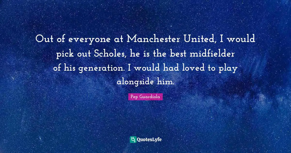 Out of everyone at Manchester United, I would pick out Scholes, he is the best midfielder of his generation. I would had loved to play alongside him.