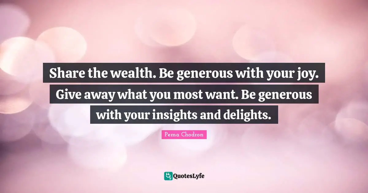Share the wealth. Be generous with your joy. Give away what you most want. Be generous with your insights and delights.