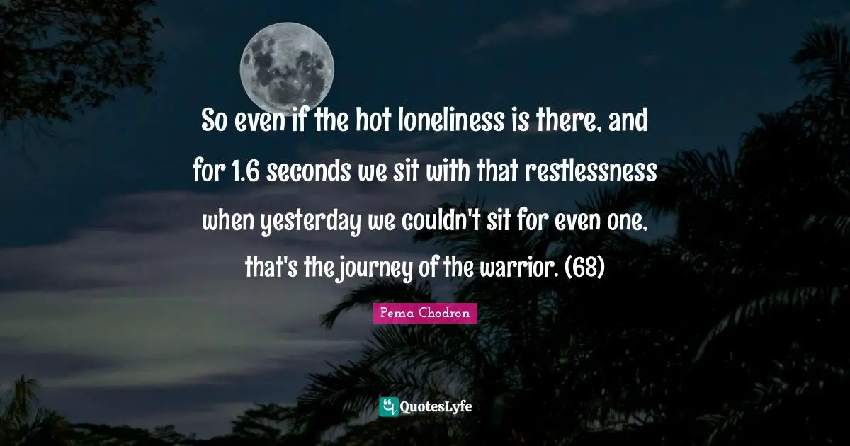So even if the hot loneliness is there, and for 1.6 seconds we sit with that restlessness when yesterday we couldn't sit for even one, that's the journey of the warrior. (68)