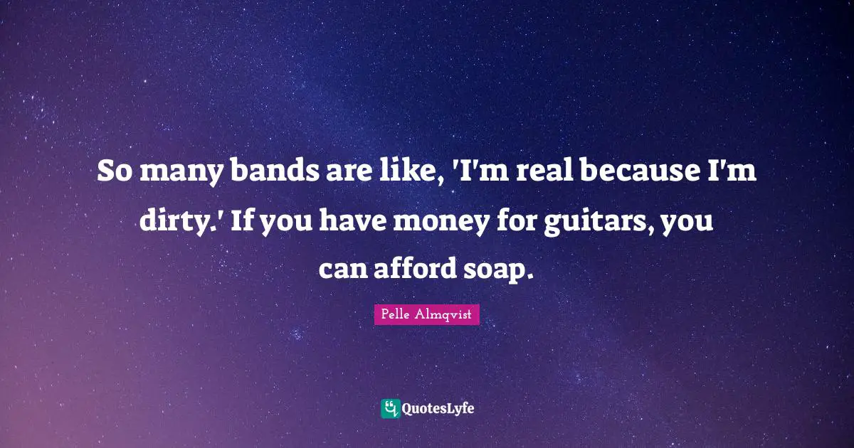 So many bands are like, 'I'm real because I'm dirty.' If you have money for guitars, you can afford soap.