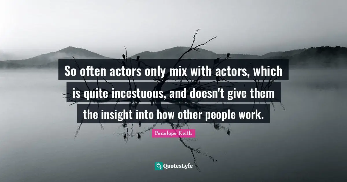 So often actors only mix with actors, which is quite incestuous, and doesn't give them the insight into how other people work.