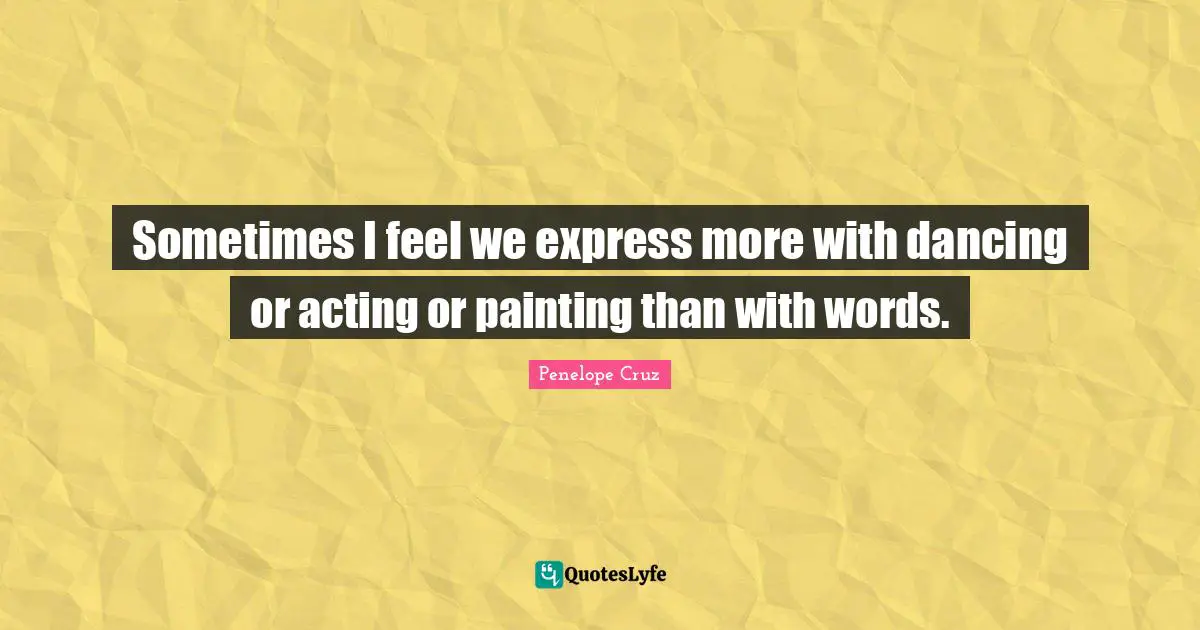 Sometimes I feel we express more with dancing or acting or painting than with words.