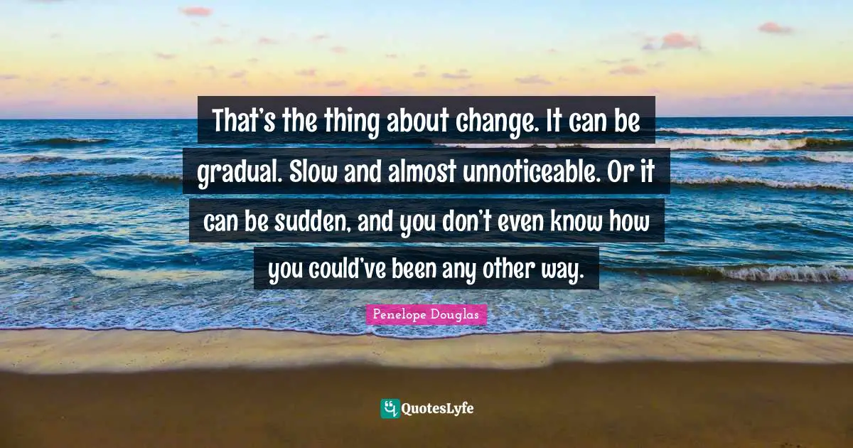 That’s the thing about change. It can be gradual. Slow and almost unnoticeable. Or it can be sudden, and you don’t even know how you could’ve been any other way.
