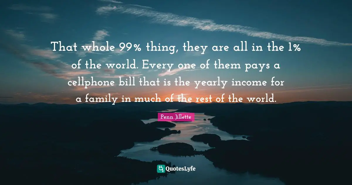 That whole 99% thing, they are all in the 1% of the world. Every one of them pays a cellphone bill that is the yearly income for a family in much of the rest of the world.