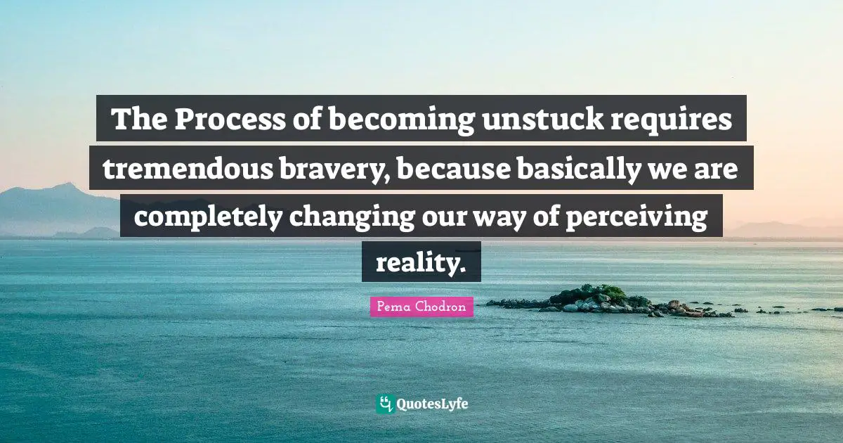 The Process of becoming unstuck requires tremendous bravery, because basically we are completely changing our way of perceiving reality.