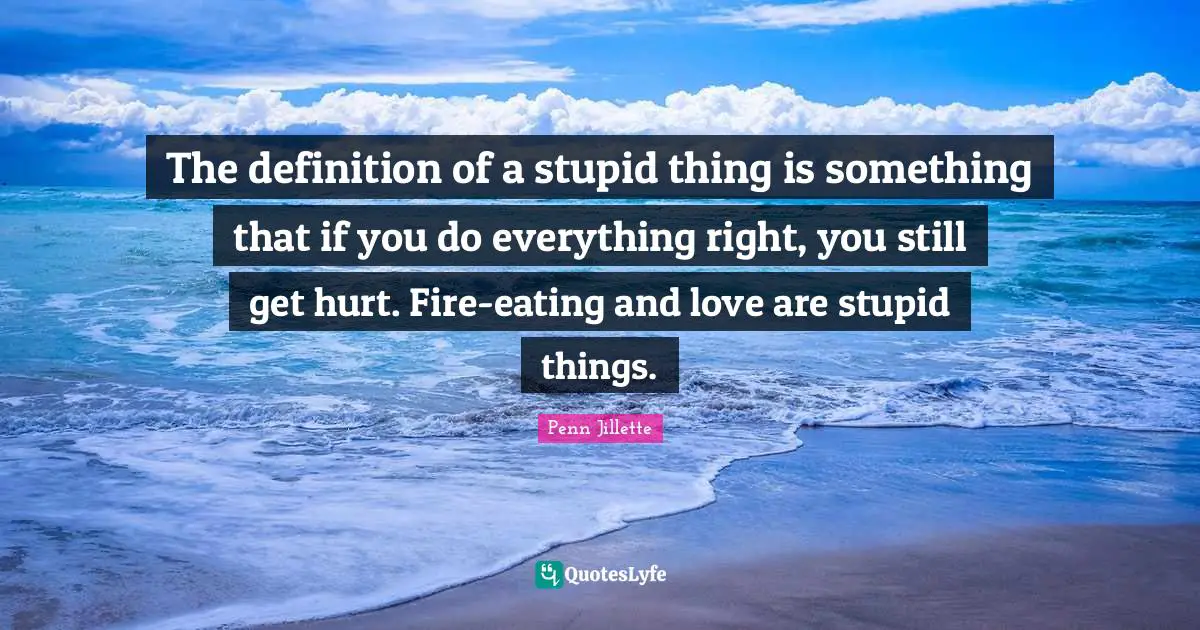 The definition of a stupid thing is something that if you do everything right, you still get hurt. Fire-eating and love are stupid things.