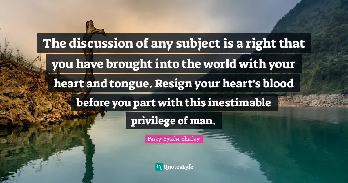 The discussion of any subject is a right that you have brought into the world with your heart and tongue. Resign your heart's blood before you part with this inestimable privilege of man.