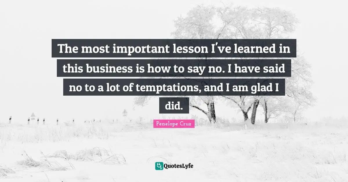 The most important lesson I've learned in this business is how to say no. I have said no to a lot of temptations, and I am glad I did.